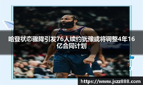 哈登状态骤降引发76人续约犹豫或将调整4年16亿合同计划